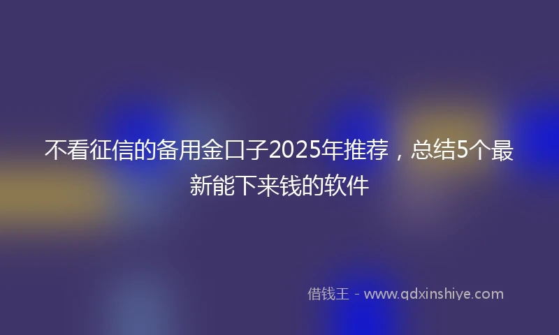 不看征信的备用金口子2025年推荐，总结5个最新能下来钱的软件
