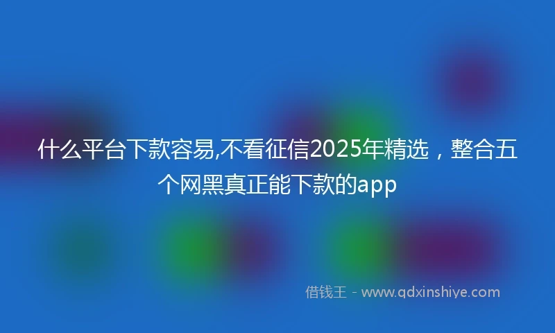 什么平台下款容易,不看征信2025年精选，整合五个网黑真正能下款的app