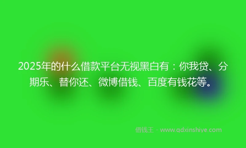 2025年的什么借款平台无视黑白有：你我贷、分期乐、替你还、微博借钱、百度有钱花等。