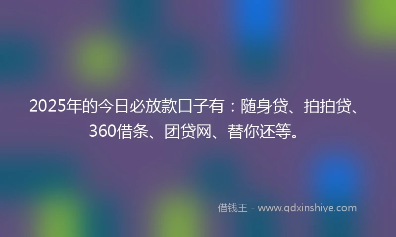 2025年的今日必放款口子有:随身贷、拍拍贷、360借条、团贷网、替你还等。