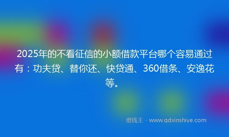 2025年的不看征信的小额借款平台哪个容易通过有：功夫贷、替你还、快贷通、360借条、安逸花等。