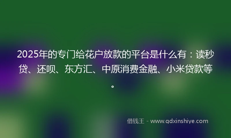 2025年的专门给花户放款的平台是什么有：读秒贷、还呗、东方汇、中原消费金融、小米贷款等。