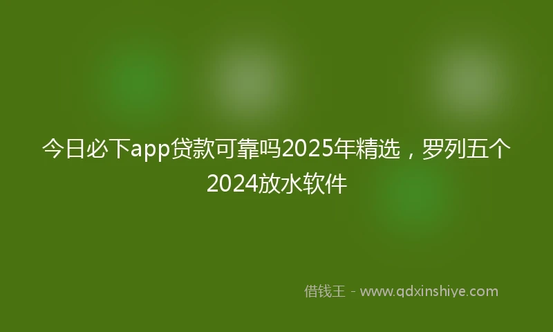 今日必下app贷款可靠吗2025年精选，罗列五个2024放水软件