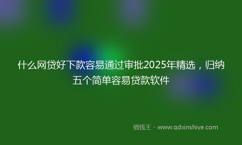 什么网贷好下款容易通过审批2025年精选，归纳五个简单容易贷款软件