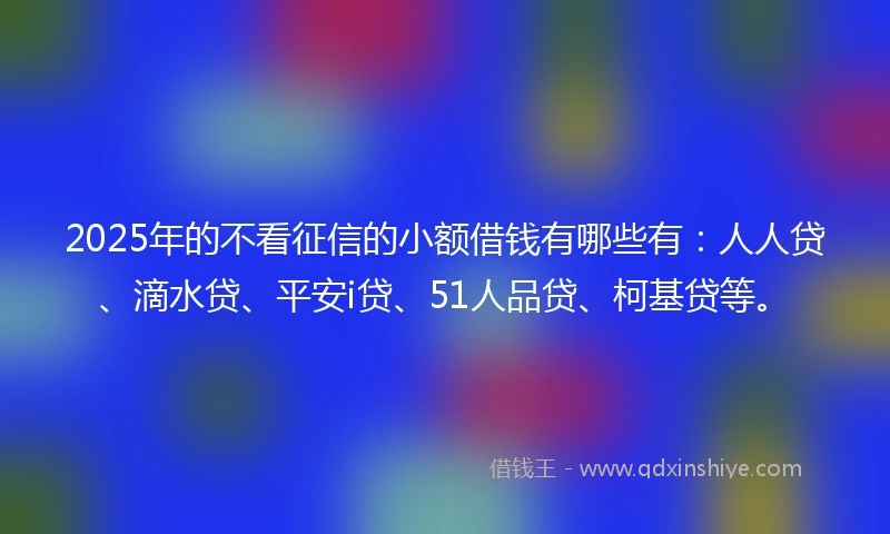 2025年的不看征信的小额借钱有哪些有：人人贷、滴水贷、平安i贷、51人品贷、柯基贷等。