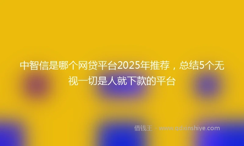 中智信是哪个网贷平台2025年推荐，总结5个无视一切是人就下款的平台