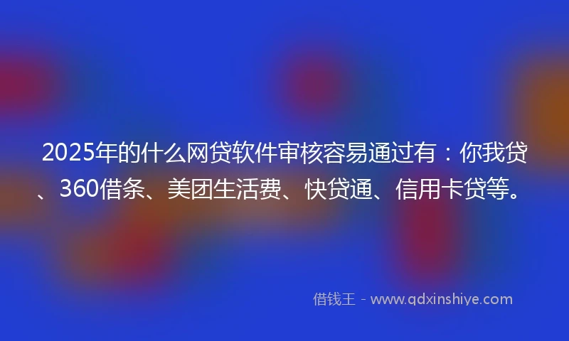 2025年的什么网贷软件审核容易通过有：你我贷、360借条、美团生活费、快贷通、信用卡贷等。