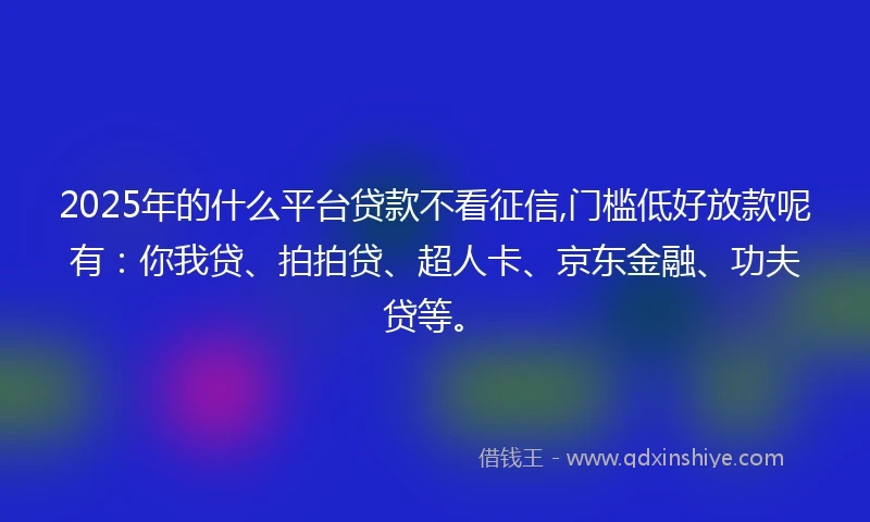 2025年的什么平台贷款不看征信,门槛低好放款呢有：你我贷、拍拍贷、超人卡、京东金融、功夫贷等。