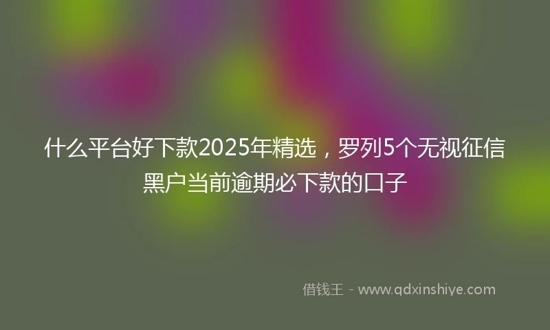 什么平台好下款2025年精选，罗列5个无视征信黑户当前逾期必下款的口子