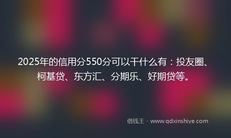2025年的信用分550分可以干什么有：投友圈、柯基贷、东方汇、分期乐、好期贷等。