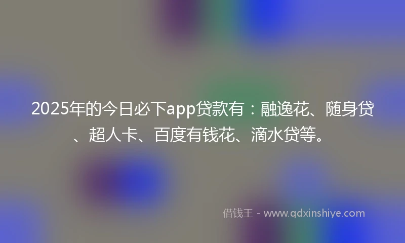 2025年的今日必下app贷款有：融逸花、随身贷、超人卡、百度有钱花、滴水贷等。