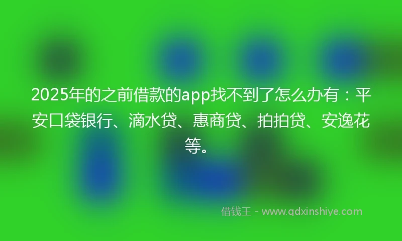 2025年的之前借款的app找不到了怎么办有：平安口袋银行、滴水贷、惠商贷、拍拍贷、安逸花等。