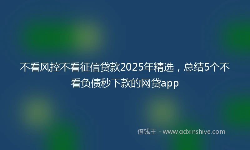 不看风控不看征信贷款2025年精选，总结5个不看负债秒下款的网贷app