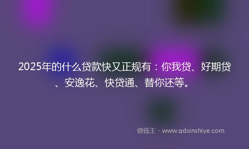 2025年的什么贷款快又正规有：你我贷、好期贷、安逸花、快贷通、替你还等。