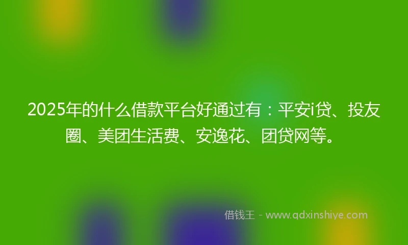 2025年的什么借款平台好通过有：平安i贷、投友圈、美团生活费、安逸花、团贷网等。