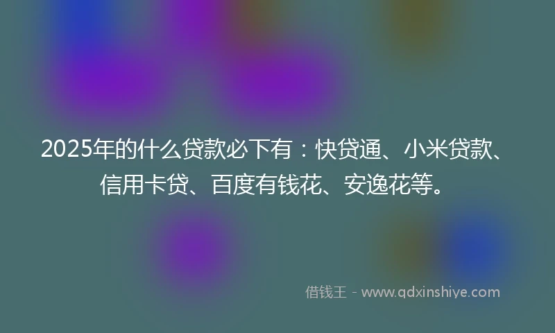 2025年的什么贷款必下有：快贷通、小米贷款、信用卡贷、百度有钱花、安逸花等。
