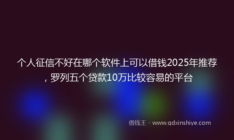 个人征信不好在哪个软件上可以借钱2025年推荐，罗列五个贷款10万比较容易的平台