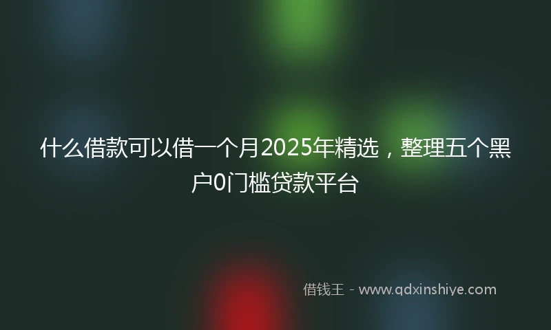 什么借款可以借一个月2025年精选，整理五个黑户0门槛贷款平台