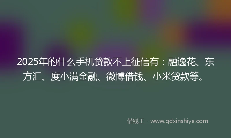 2025年的什么手机贷款不上征信有：融逸花、东方汇、度小满金融、微博借钱、小米贷款等。