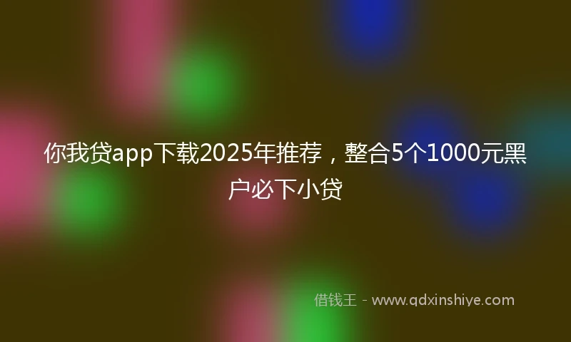 你我贷app下载2025年推荐，整合5个1000元黑户必下小贷