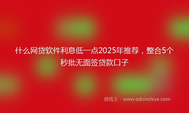 什么网贷软件利息低一点2025年推荐，整合5个秒批无面签贷款口子