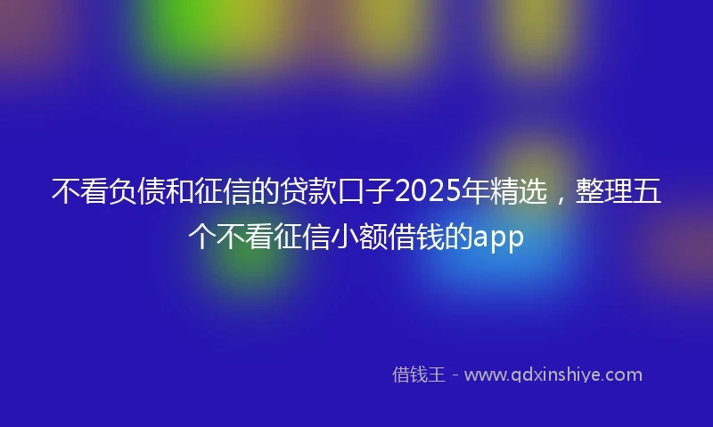 不看负债和征信的贷款口子2025年精选，整理五个不看征信小额借钱的app