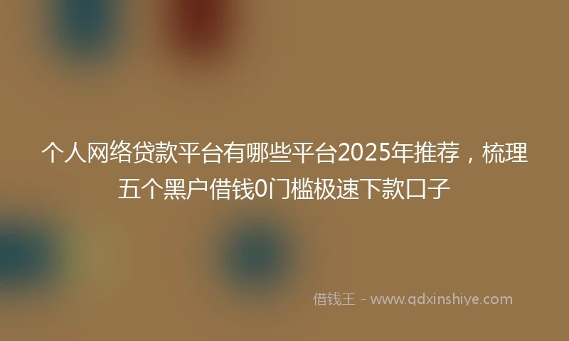 个人网络贷款平台有哪些平台2025年推荐，梳理五个黑户借钱0门槛极速下款口子