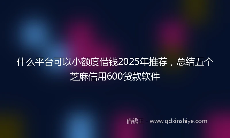 什么平台可以小额度借钱2025年推荐，总结五个芝麻信用600贷款软件