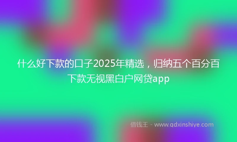 什么好下款的口子2025年精选，归纳五个百分百下款无视黑白户网贷app