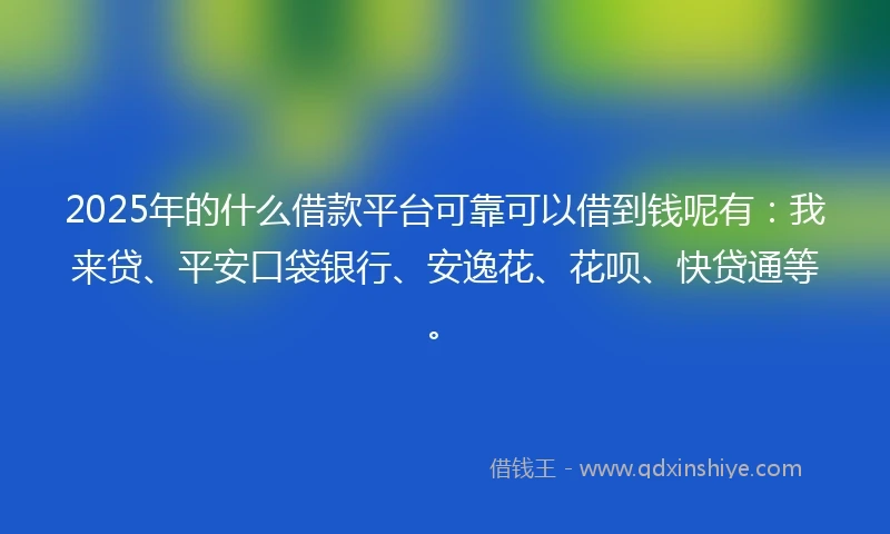 2025年的什么借款平台可靠可以借到钱呢有：我来贷、平安口袋银行、安逸花、花呗、快贷通等。