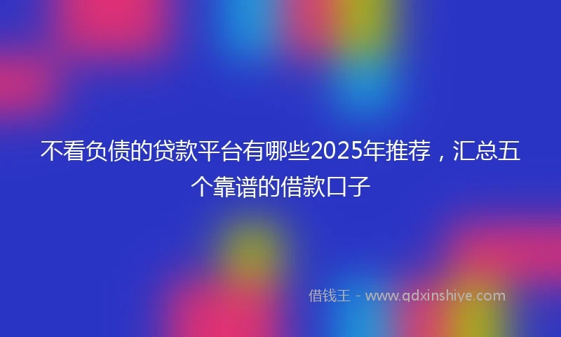 不看负债的贷款平台有哪些2025年推荐，汇总五个靠谱的借款口子