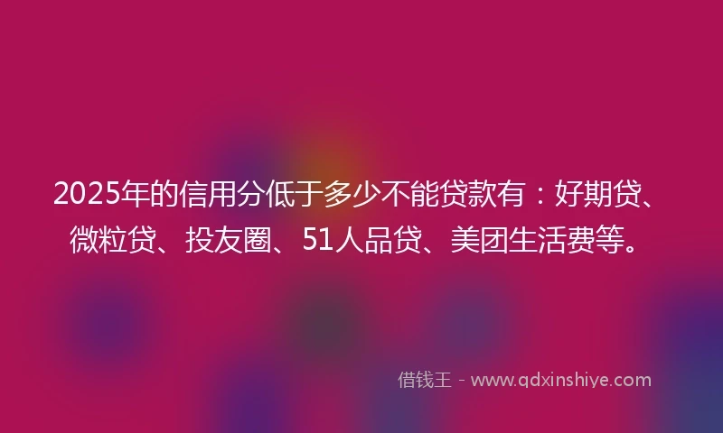 2025年的信用分低于多少不能贷款有：好期贷、微粒贷、投友圈、51人品贷、美团生活费等。
