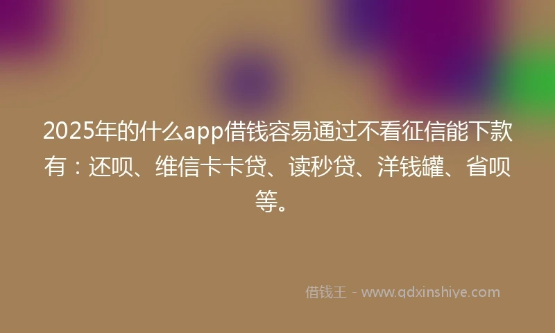 2025年的什么app借钱容易通过不看征信能下款有：还呗、维信卡卡贷、读秒贷、洋钱罐、省呗等。