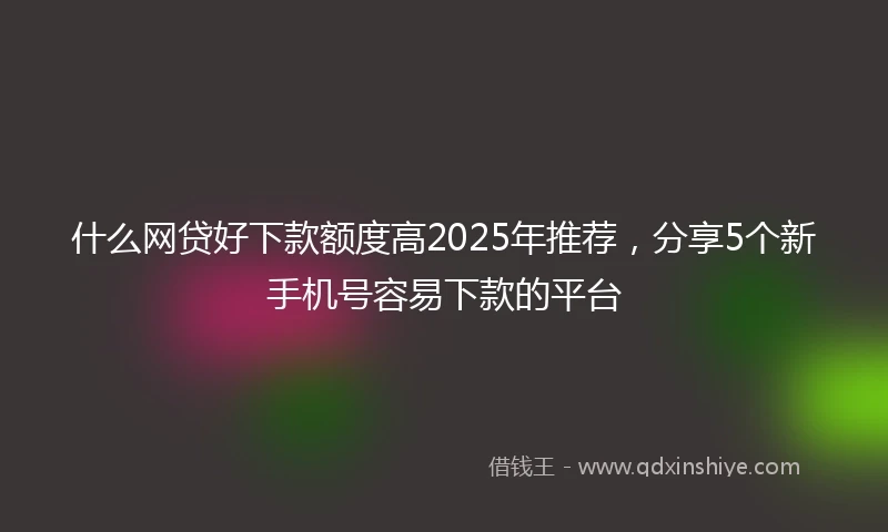 什么网贷好下款额度高2025年推荐，分享5个新手机号容易下款的平台