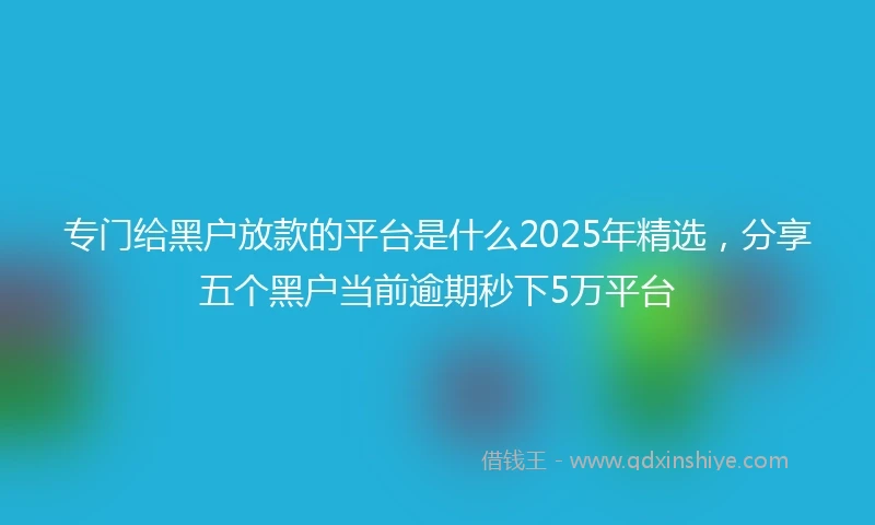 专门给黑户放款的平台是什么2025年精选，分享五个黑户当前逾期秒下5万平台