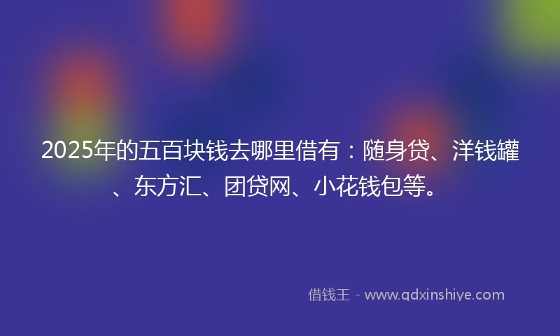 2025年的五百块钱去哪里借有：随身贷、洋钱罐、东方汇、团贷网、小花钱包等。