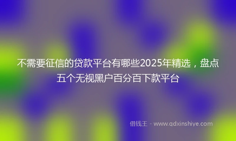 不需要征信的贷款平台有哪些2025年精选，盘点五个无视黑户百分百下款平台