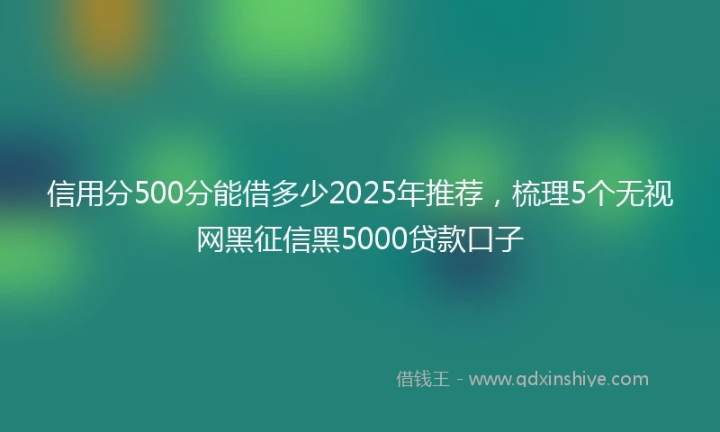 信用分500分能借多少2025年推荐，梳理5个无视网黑征信黑5000贷款口子