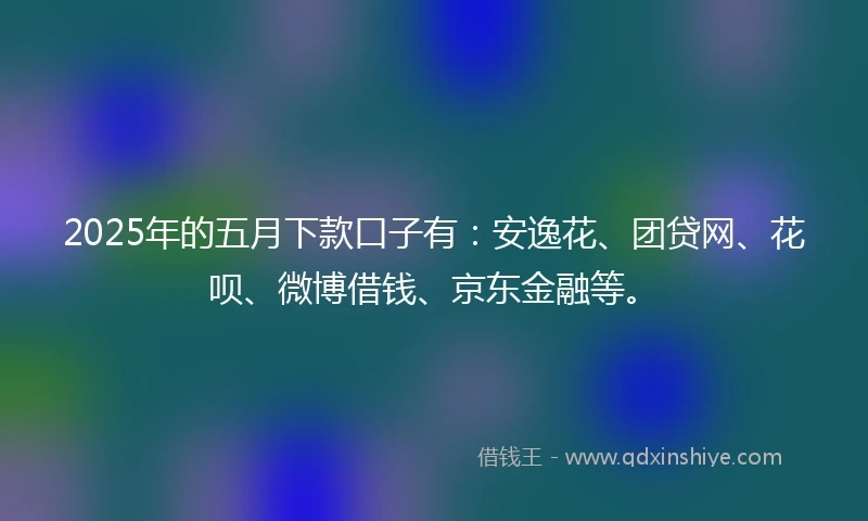 2025年的五月下款口子有：安逸花、团贷网、花呗、微博借钱、京东金融等。