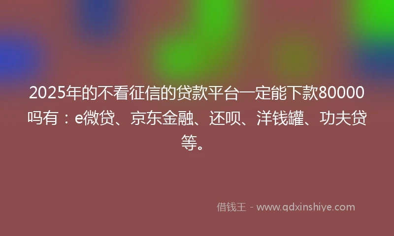 2025年的不看征信的贷款平台一定能下款80000吗有：e微贷、京东金融、还呗、洋钱罐、功夫贷等。