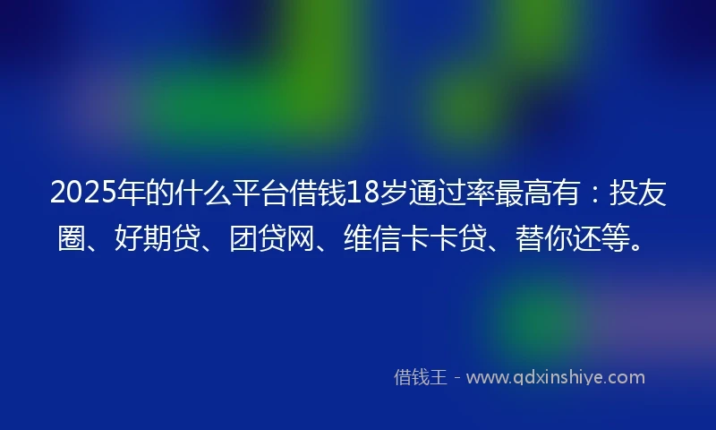 2025年的什么平台借钱18岁通过率最高有：投友圈、好期贷、团贷网、维信卡卡贷、替你还等。