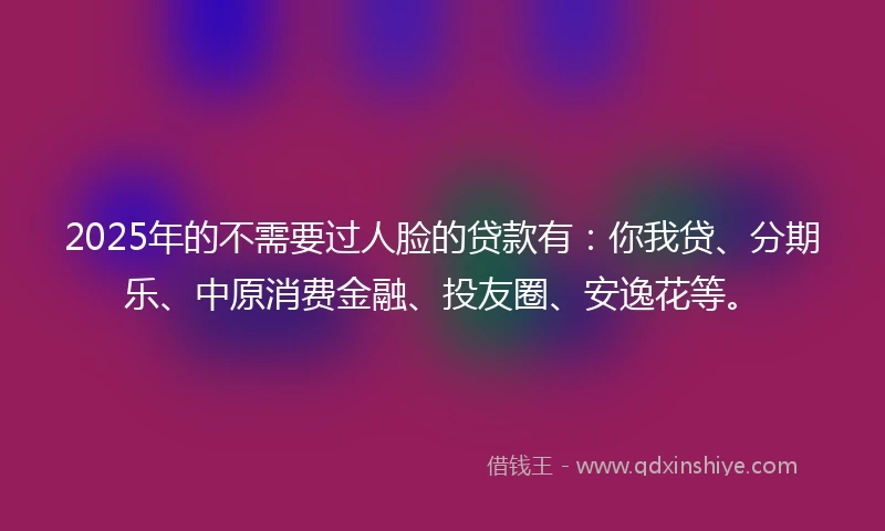 2025年的不需要过人脸的贷款有：你我贷、分期乐、中原消费金融、投友圈、安逸花等。