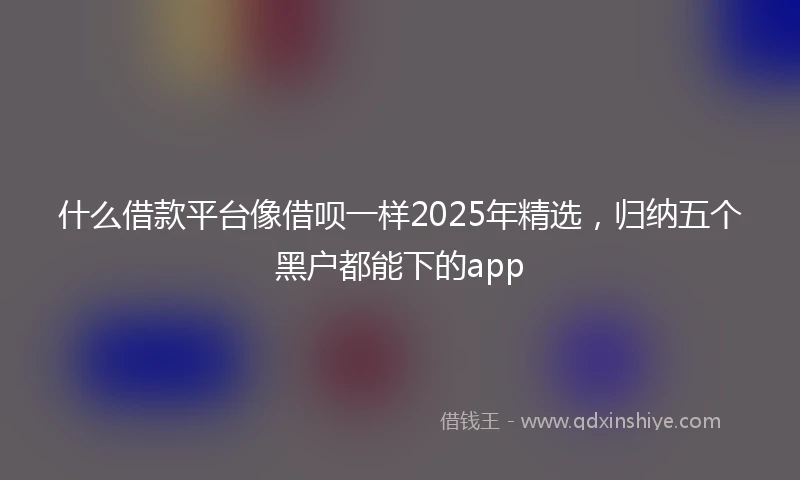 什么借款平台像借呗一样2025年精选，归纳五个黑户都能下的app