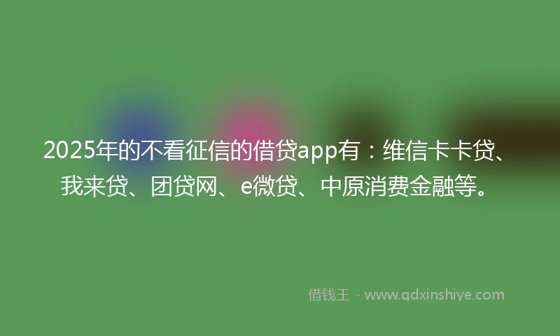 2025年的不看征信的借贷app有：维信卡卡贷、我来贷、团贷网、e微贷、中原消费金融等。