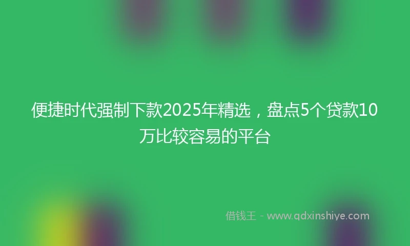 便捷时代强制下款2025年精选，盘点5个贷款10万比较容易的平台