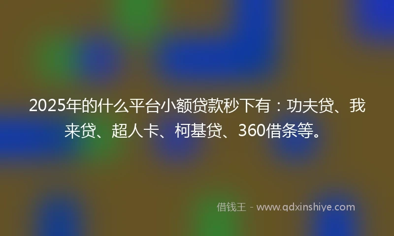 2025年的什么平台小额贷款秒下有：功夫贷、我来贷、超人卡、柯基贷、360借条等。