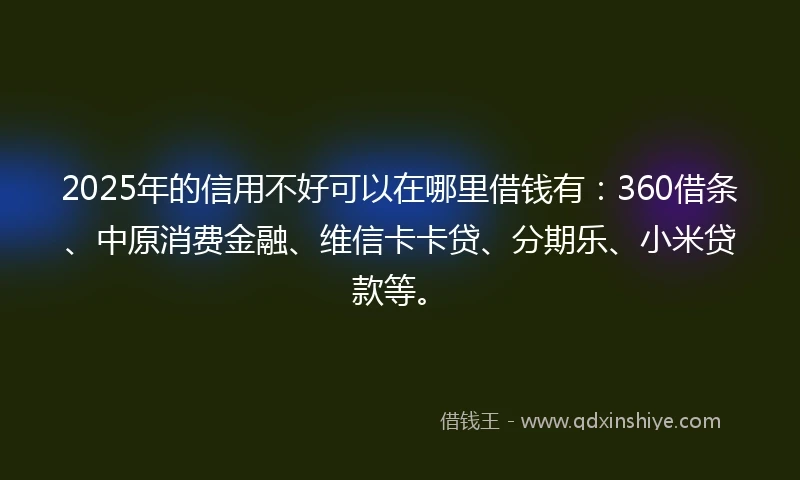 2025年的信用不好可以在哪里借钱有：360借条、中原消费金融、维信卡卡贷、分期乐、小米贷款等。