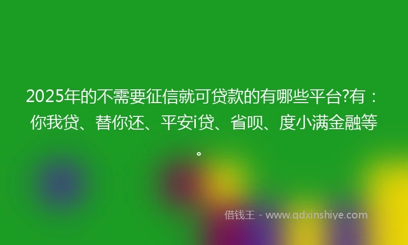 2025年的不需要征信就可贷款的有哪些平台?有：你我贷、替你还、平安i贷、省呗、度小满金融等。