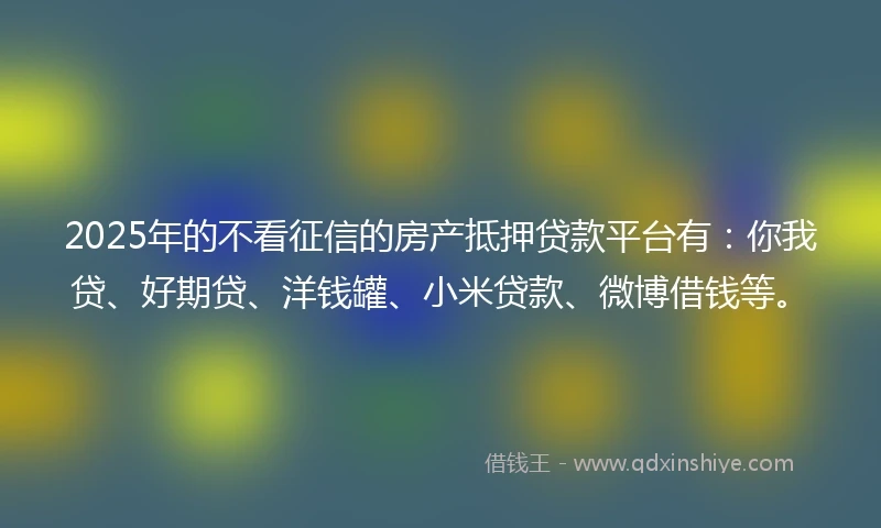 2025年的不看征信的房产抵押贷款平台有：你我贷、好期贷、洋钱罐、小米贷款、微博借钱等。