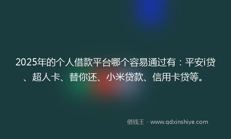 2025年的个人借款平台哪个容易通过有：平安i贷、超人卡、替你还、小米贷款、信用卡贷等。